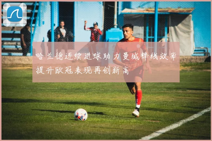 哈兰德连续进球助力曼城锋线效率提升欧冠表现再创新高