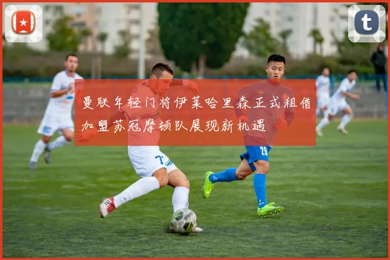 曼联年轻门将伊莱哈里森正式租借加盟苏冠摩顿队展现新机遇