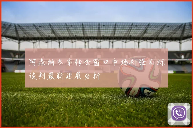 阿森纳冬季转会窗口中场补强目标谈判最新进展分析